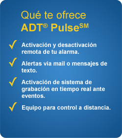 Qué te ofrece ADT Pulse - Activación y desactivación remota de tu alarma. Alertas via mail o mensajes de texto. Activación de sistema de grabación en tiempo real ante eventos. Equipo para control a distancia.